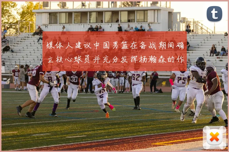 媒体人建议中国男篮在备战期间确立核心球员并充分发挥杨瀚森的作用
