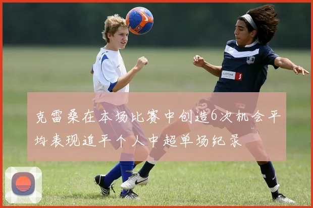 克雷桑在本场比赛中创造6次机会平均表现追平个人中超单场纪录