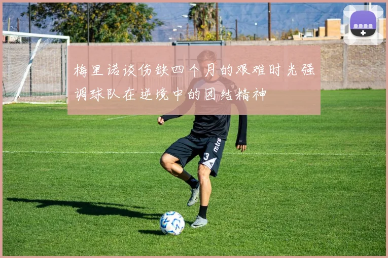 梅里诺谈伤缺四个月的艰难时光强调球队在逆境中的团结精神