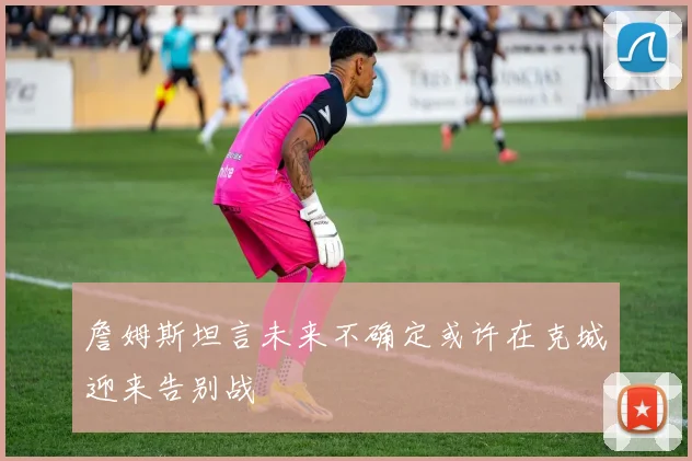 詹姆斯坦言未来不确定或许在克城迎来告别战