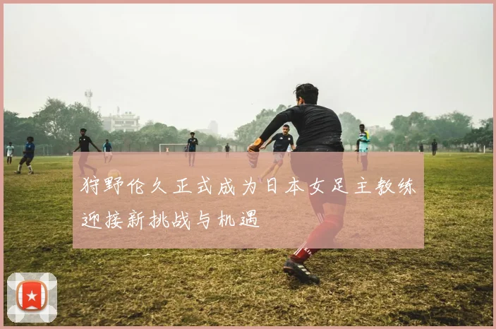 狩野伦久正式成为日本女足主教练迎接新挑战与机遇