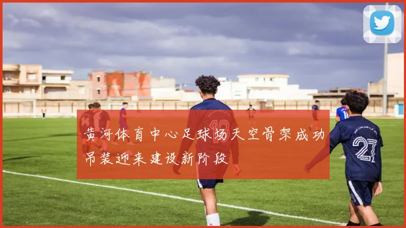黄河体育中心足球场天空骨架成功吊装迎来建设新阶段