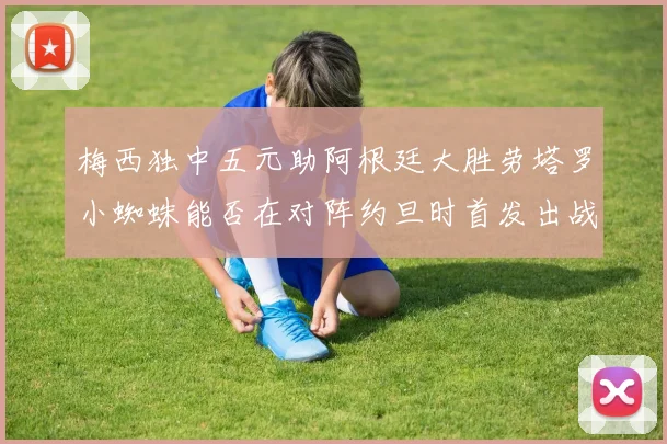 梅西独中五元助阿根廷大胜劳塔罗小蜘蛛能否在对阵约旦时首发出战