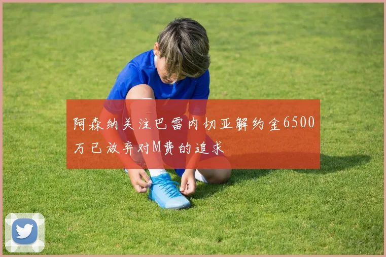 阿森纳关注巴雷内切亚解约金6500万已放弃对M费的追求