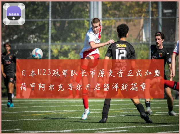 日本U23冠军队长市原吏音正式加盟荷甲阿尔克马尔开启留洋新篇章