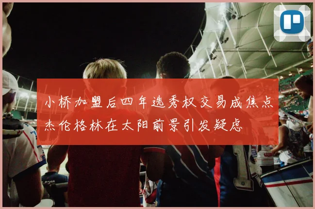小桥加盟后四年选秀权交易成焦点杰伦格林在太阳前景引发疑虑