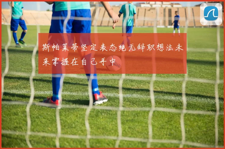 斯帕莱蒂坚定表态绝无辞职想法未来掌握在自己手中
