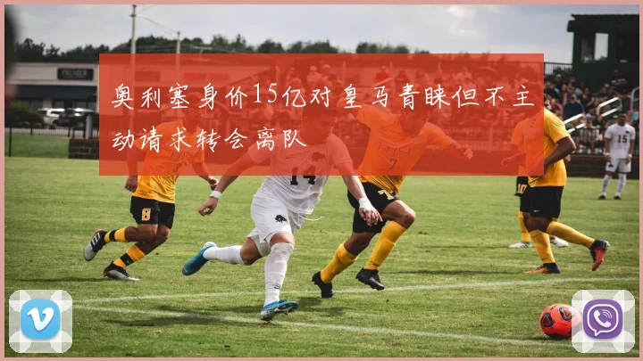 奥利塞身价15亿对皇马青睐但不主动请求转会离队