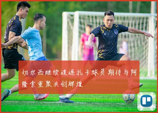 切尔西继续追逐扎卡球员期待与阿隆索重聚共创辉煌