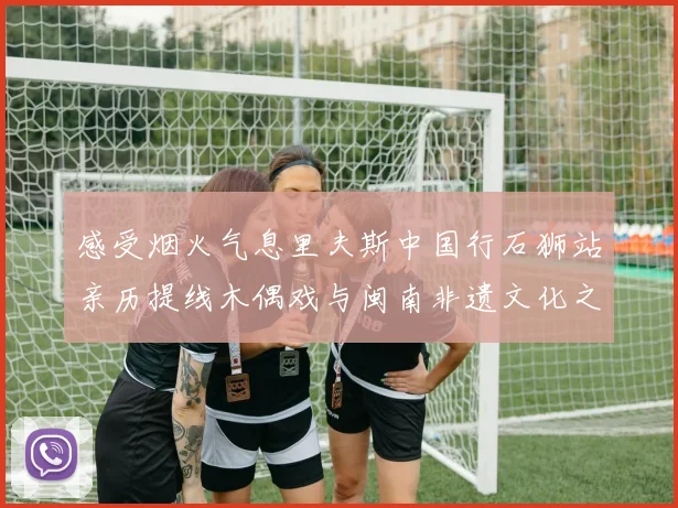 感受烟火气息里夫斯中国行石狮站亲历提线木偶戏与闽南非遗文化之美