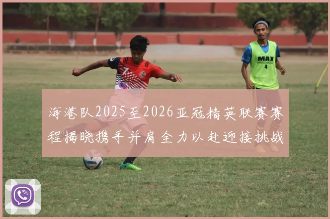 海港队2025至2026亚冠精英联赛赛程揭晓携手并肩全力以赴迎接挑战