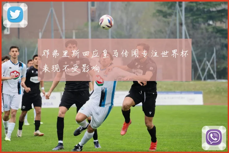 邓弗里斯回应皇马传闻专注世界杯表现不受影响