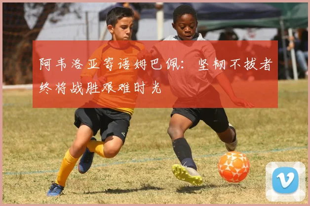 阿韦洛亚寄语姆巴佩：坚韧不拔者终将战胜艰难时光
