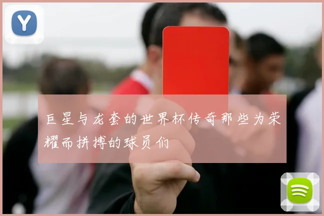 巨星与龙套的世界杯传奇那些为荣耀而拼搏的球员们
