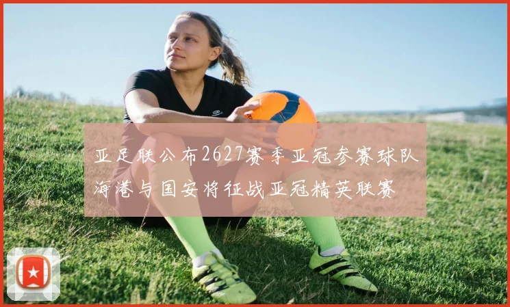 亚足联公布2627赛季亚冠参赛球队海港与国安将征战亚冠精英联赛