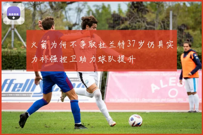 火箭为何不争取杜兰特37岁仍具实力补强控卫助力球队提升