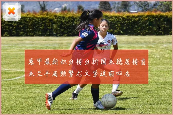 意甲最新积分榜分析国米稳居榜首米兰平局频繁尤文紧追前四名