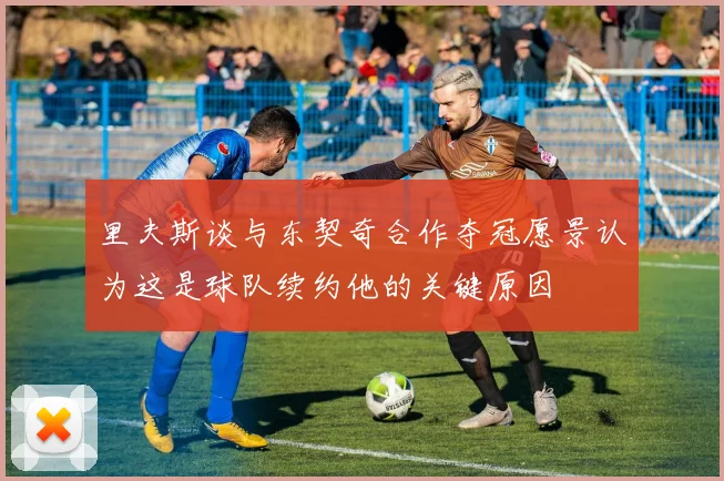 里夫斯谈与东契奇合作夺冠愿景认为这是球队续约他的关键原因