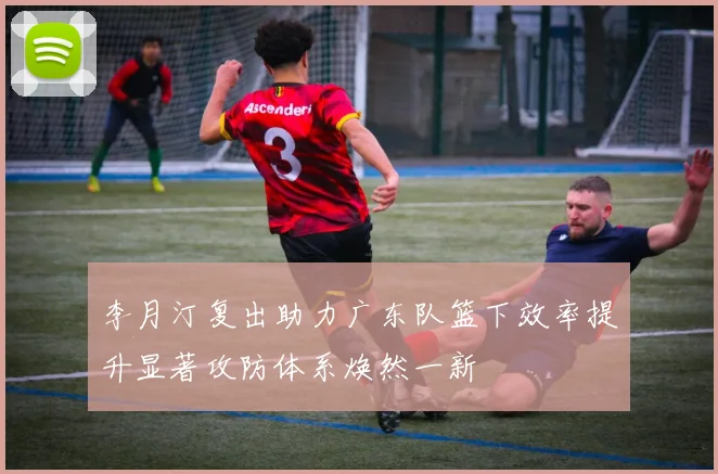 李月汀复出助力广东队篮下效率提升显著攻防体系焕然一新