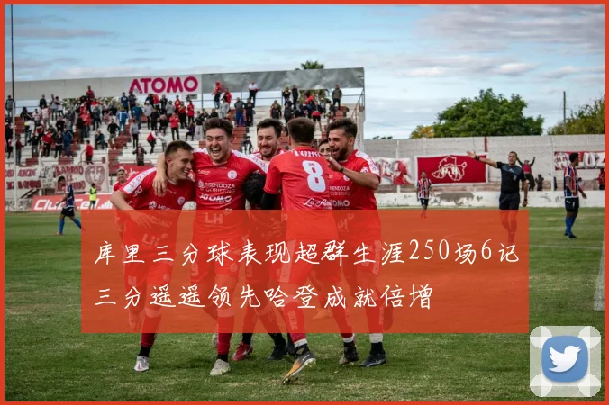 库里三分球表现超群生涯250场6记三分遥遥领先哈登成就倍增