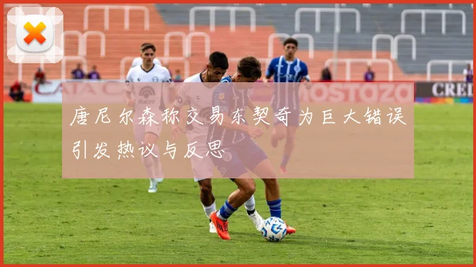 唐尼尔森称交易东契奇为巨大错误引发热议与反思