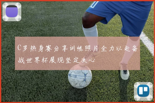 C罗热身赛分享训练照片全力以赴备战世界杯展现坚定决心