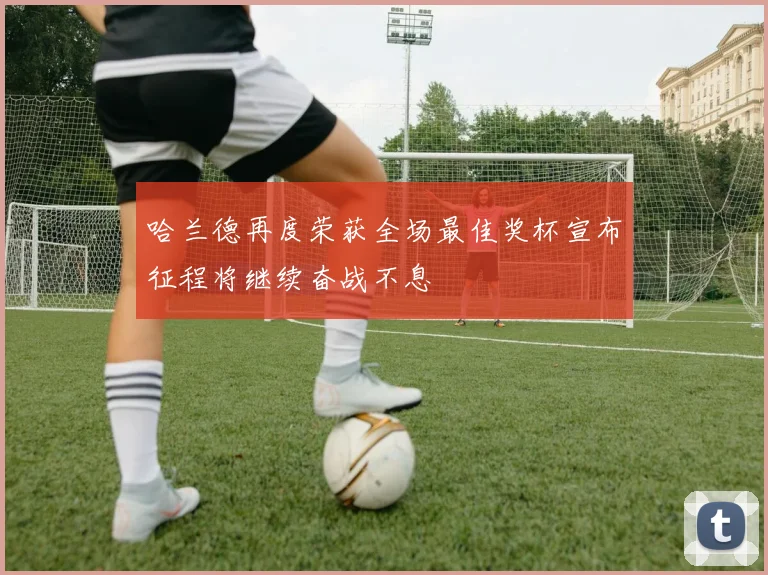 哈兰德再度荣获全场最佳奖杯宣布征程将继续奋战不息