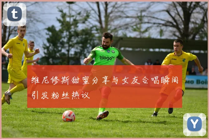 维尼修斯甜蜜分享与女友合唱瞬间引发粉丝热议