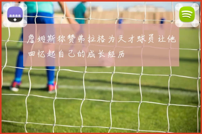 詹姆斯称赞弗拉格为天才球员让他回忆起自己的成长经历