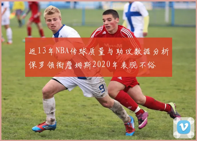 近13年NBA传球质量与助攻数据分析保罗领衔詹姆斯2020年表现不俗