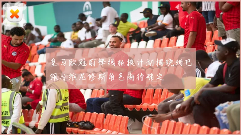 皇马欧冠前锋线轮换计划揭晓姆巴佩与维尼修斯角色尚待确定
