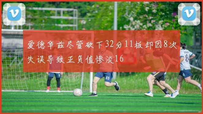 爱德华兹尽管砍下32分11板却因8次失误导致正负值惨淡16